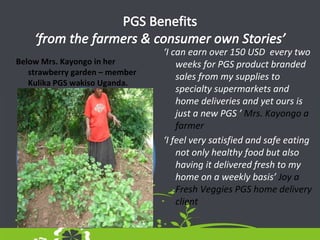Below Mrs. Kayongo in her
strawberry garden – member
Kulika PGS wakiso Uganda.
‘I can earn over 150 USD every two
weeks for PGS product branded
sales from my supplies to
specialty supermarkets and
home deliveries and yet ours is
just a new PGS ’ Mrs. Kayongo a
farmer
‘I feel very satisfied and safe eating
not only healthy food but also
having it delivered fresh to my
home on a weekly basis’ Joy a
Fresh Veggies PGS home delivery
client
 