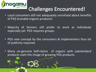 • Local consumers still not adequately sensitised about benefits
of PGS branded organic products!
• Majority of farmers still prefer to work as individuals
especially yet PGS requires groups.
• PGS new concept by the consumers & implementers thus lot
of publicity required.
• Many un-genuine Self-claims of organic with substandard
products stain the image of growing PGS products.
 