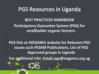 BEST PRACTICES HANDBOOK
Participatory Guarantee System (PGS) for
smallholder organic farmers.
PGS link on NOGAMU website for Relevant PGS
issues such IFOAM Publications, List of PGS
Approved groups in Uganda
For additional info: Email: pgs@nogamu.org.ug
 