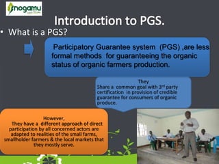 • What is a PGS?
They
Share a common goal with 3rd party
certification in provision of credible
guarantee for consumers of organic
produce.
Participatory Guarantee system (PGS) ,are less
formal methods for guaranteeing the organic
status of organic farmers production.
However,
They have a different approach of direct
participation by all concerned actors are
adapted to realities of the small farms,
smallholder farmers & the local markets that
they mostly serve.
 