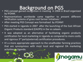 • PGS concept gained recognition in meeting in 2004 in Brazil organised
by IFOAM.
• Representatives worldwide came together to present different
verification systems of grass root farmer initiatives !
• After meeting PGS Concept was formalised by IFOAM!
• PGS started in Uganda in 2007 after the launching of the East African
Organic Products standard (EAOPS) in Dar es salaam.
• It was adopted as an alternative of facilitating organic products
certification for local marketing in Uganda as compared to more costly
and rigorous 3rd party(external) certification procedures.
• It’s a more appropriate approach to the smallholder farming practices
that are synonymous with most local and regional OA marketing
activities in Uganda.
 