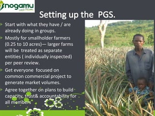 Start with what they have / are
already doing in groups.
Mostly for smallholder farmers
(0.25 to 10 acres)— larger farms
will be treated as separate
entities ( individually inspected)
per peer review.
Get everyone focused on
common commercial project to
generate market volumes.
Agree together on plans to build
capacity, trust& accountability for
all members
 