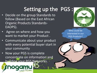• Decide on the group Standards to
follow (Based on the East African
Organic Products Standards-
EAOPS).
• Agree on where and how you
want to market your Product .
• Communicate about your product
with every potential buyer start in
your community
• Now your PGS is complete
concentrate on information and
building your PGS Networks.
Who could be
interested in our
PGS Products?
 