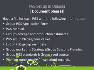 Have a file for each PGS with the following information:
• Group PGS Application Form
• PGS Manual.
• Groups acreage and production estimates.
• PGS group Pledge/core values
• List of PGS group members
• Group marketing Strategy&Group Seasons Planning
• Group PGS standards& Group seed source.
• Training /peer review ( inspection) records.
 