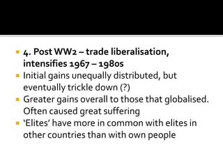 4. Post WW2 – trade liberalisation,
intensifies 1967 – 1980s
 Initial gains unequally distributed, but
eventually trickle down (?)
 Greater gains overall to those that globalised.
Often caused great suffering
 ‘Elites’ have more in common with elites in
other countries than with own people
 