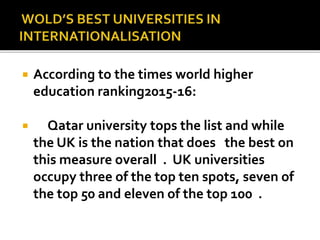  According to the times world higher
education ranking2015-16:
 Qatar university tops the list and while
the UK is the nation that does the best on
this measure overall . UK universities
occupy three of the top ten spots, seven of
the top 50 and eleven of the top 100 .
 