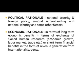  POLITICAL RATIONALE : national security &
foreign policy, mutual understanding and
national identity and some other factors.
 ECONOMIC RATIONALE : in terms of long term
economic benefits in terms of exchange of
skilled human resources (economic growth,
labor market, trade etc.) or short term financial
benefits in the form of revenue generation from
international students.
 