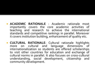  ACADEMIC RATIONALE : Academic rationale most
importantly covers the core academic activities of
teaching and research to achieve the international
standards and competitive rankings in parallel. Moreover
it covers institution building, enhancement of quality etc.
 CULTURAL RATIONALE: Cultural rationale highlights
more on cultural and language dimensions of
internationalization so students are offered scholarships
to visit other countries for education and exchange of
cultural norms in parallel. It also focuses on cross-cultural
understanding, social development, citizenship and
community development.
 