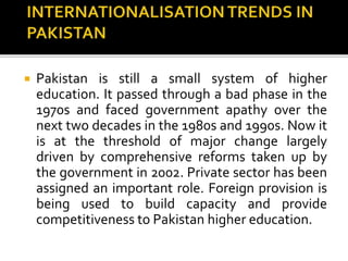  Pakistan is still a small system of higher
education. It passed through a bad phase in the
1970s and faced government apathy over the
next two decades in the 1980s and 1990s. Now it
is at the threshold of major change largely
driven by comprehensive reforms taken up by
the government in 2002. Private sector has been
assigned an important role. Foreign provision is
being used to build capacity and provide
competitiveness to Pakistan higher education.
 