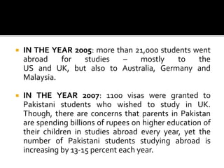  IN THE YEAR 2005: more than 21,000 students went
abroad for studies – mostly to the
US and UK, but also to Australia, Germany and
Malaysia.
 IN THE YEAR 2007: 1100 visas were granted to
Pakistani students who wished to study in UK.
Though, there are concerns that parents in Pakistan
are spending billions of rupees on higher education of
their children in studies abroad every year, yet the
number of Pakistani students studying abroad is
increasing by 13-15 percent each year.
 