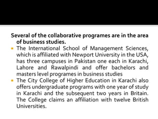 Several of the collaborative programes are in the area
of business studies.
 The International School of Management Sciences,
which is affiliated with Newport University in the USA,
has three campuses in Pakistan one each in Karachi,
Lahore and Rawalpindi and offer bachelors and
masters level programes in business studies
 The City College of Higher Education in Karachi also
offers undergraduate programs with one year of study
in Karachi and the subsequent two years in Britain.
The College claims an affiliation with twelve British
Universities.
 