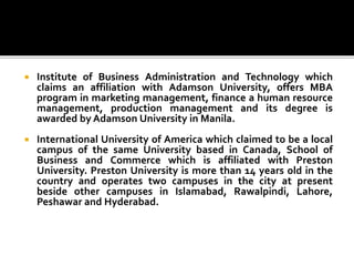  Institute of Business Administration and Technology which
claims an affiliation with Adamson University, offers MBA
program in marketing management, finance a human resource
management, production management and its degree is
awarded by Adamson University in Manila.
 International University of America which claimed to be a local
campus of the same University based in Canada, School of
Business and Commerce which is affiliated with Preston
University. Preston University is more than 14 years old in the
country and operates two campuses in the city at present
beside other campuses in Islamabad, Rawalpindi, Lahore,
Peshawar and Hyderabad.
 