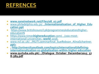  www.saneinetwork.net/Files/08_07.pdf
 www.philadelphia.edu.jo/.../Internationalisation_of_Higher_Edu
cation.ppt
 https://www.britishcouncil.pk/programmes/education/higher-
educationN
 https://www.timeshighereducation.com/.../200-most-
international-universities -world-2016.
 www.ncl.ac.uk/.../NUTLseminarfinal_SueRobson_AlinaSchartner.
pptx
 . http://universityoutlook.com/topics/international/defining-
internationalization-vs-globalization-within-higher-education
 www.qurtuba.edu.pk/.../Dialogue_October_December2015_37
8-389.pdf
 