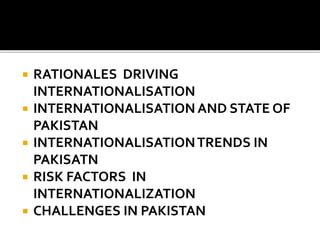  RATIONALES DRIVING
INTERNATIONALISATION
 INTERNATIONALISATION AND STATE OF
PAKISTAN
 INTERNATIONALISATIONTRENDS IN
PAKISATN
 RISK FACTORS IN
INTERNATIONALIZATION
 CHALLENGES IN PAKISTAN
 
