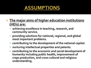  The major aims of higher education institutions
(HEIs) are:
 achieving excellence in teaching, research, and
community service.
 providing solutions for national, regional, and global
most important problems.
 contributing to the development of the national capital.
 nurturing intellectual properties and patents.
 contributing to the economic and social development of
humanity including public health, improvement of
crops production, and cross-cultural and religious
understanding.
 