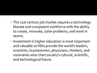  The 21st century job market requires a technology
literate and competent workforce with the ability
to create, innovate, solve problems, and work in
teams.
 Investment in higher education is most important
and valuable as HEIs provide the world's leaders,
scientists, businessmen, physicians, thinkers, and
visionaries who chart society's cultural, scientific,
and technological future.
 