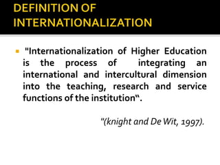  "Internationalization of Higher Education
is the process of integrating an
international and intercultural dimension
into the teaching, research and service
functions of the institution“.
"(knight and DeWit, 1997).
 