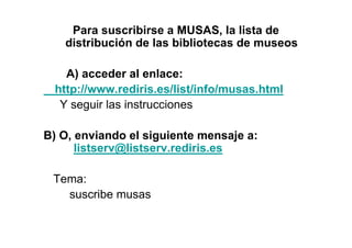 Para suscribirse a MUSAS, la lista de
   distribución de las bibliotecas de museos

    A) acceder al enlace:
  http://www.rediris.es/list/info/musas.html
   Y seguir las instrucciones

B) O, enviando el siguiente mensaje a:
      listserv@listserv.rediris.es

 Tema:
   suscribe musas
 