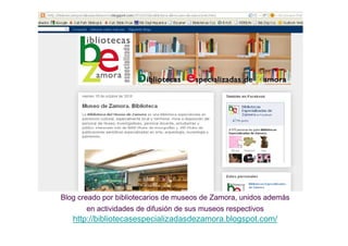 Blog creado por bibliotecarios de museos de Zamora, unidos además
       en actividades de difusión de sus museos respectivos
   http://bibliotecasespecializadasdezamora.blogspot.com/
 