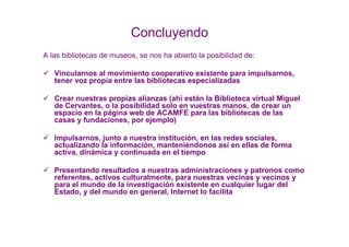 Concluyendo
A las bibliotecas de museos, se nos ha abierto la posibilidad de:

   Vincularnos al movimiento cooperativo existente para impulsarnos,
   tener voz propia entre las bibliotecas especializadas

   Crear nuestras propias alianzas (ahí están la Biblioteca virtual Miguel
   de Cervantes, o la posibilidad solo en vuestras manos, de crear un
   espacio en la página web de ACAMFE para las bibliotecas de las
   casas y fundaciones, por ejemplo)

   Impulsarnos, junto a nuestra institución, en las redes sociales,
   actualizando la información, manteniéndonos así en ellas de forma
   activa, dinámica y continuada en el tiempo

   Presentando resultados a nuestras administraciones y patronos como
   referentes, activos culturalmente, para nuestras vecinas y vecinos y
   para el mundo de la investigación existente en cualquier lugar del
   Estado, y del mundo en general, Internet lo facilita
 