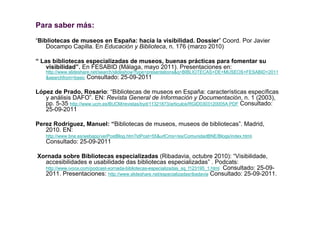 Para saber más:
“Bibliotecas de museos en España: hacia la visibilidad. Dossier” Coord. Por Javier
    Docampo Capilla. En Educación y Biblioteca, n. 176 (marzo 2010)

“ Las bibliotecas especializadas de museos, buenas prácticas para fomentar su
    visibilidad”. En FESABID (Málaga, mayo 2011). Presentaciones en:
    http://www.slideshare.net/search/slideshow?type=presentations&q=BIBLIOTECAS+DE+MUSEOS+FESABID+2011
    &searchfrom=basic Consultado: 25-09-2011


López de Prado, Rosario: “Bibliotecas de museos en España: características específicas
   y análisis DAFO”. EN: Revista General de Información y Documentación, n. 1 (2003),
   pp. 5-35 http://www.ucm.es/BUCM/revistas/byd/11321873/articulos/RGID0303120005A.PDF Consultado:
   25-09-2011

Perez Rodríguez, Manuel: “Bibliotecas de museos, museos de bibliotecas”. Madrid,
   2010. EN:
    http://www.bne.es/webapp/verPostBlog.htm?idPost=55&urlCms=/es/ComunidadBNE/Blogs/index.html.
    Consultado: 25-09-2011

Xornada sobre Bibliotecas especializadas (Ribadavia, octubre 2010): “Visibilidade,
  accesibilidades e usabilidade das bibliotecas especializadas” . Podcats:
  http://www.ivoox.com/podcast-xornada-bibliotecas-especializadas_sq_f123195_1.html Consultado: 25-09-
  2011. Presentaciones: http://www.slideshare.net/especializadasribadavia Consultado: 25-09-2011.
 