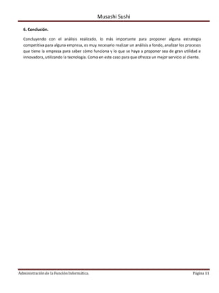 Musashi Sushi

  6. Conclusión.

  Concluyendo con el análisis realizado, lo más importante para proponer alguna estrategia
  competitiva para alguna empresa, es muy necesario realizar un análisis a fondo, analizar los procesos
  que tiene la empresa para saber cómo funciona y lo que se haya a proponer sea de gran utilidad e
  innovadora, utilizando la tecnología. Como en este caso para que ofrezca un mejor servicio al cliente.




Administración de la Función Informática.                                                          Página 11
 