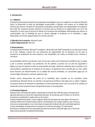 Musashi Sushi


  1. Introducción

  1.1 Objetivo.
  El presente documento presenta las propuestas tecnológicas que se le sugieren a la empresa Musashi
  Sushi. Se desarrolló un plan de estrategias encaminadas a obtener una mejora en la calidad del
  servicio que ofrecen. Se parte en situaciones analizadas y presentadas con regularidad en la empresa.
  Para ello fue necesario prestar atención al servicio que se brinda en la organización con el fin de
  mejorarlo. En este caso el servicio al cliente es el conjunto de actividades relacionadas que ofrece un
  suministrador con la finalidad de que el cliente obtenga el producto en el momento y lugar
  adecuando, así mismo asegurándose un correcto servicio.

  1.1Nombre de la empresa. Musashi Sushi.
  1.2Giro Organizacional. Servicio.

  1.3Antecedentes.
  La empresa denominada “Musashi” fundada el 08 de Abril del 2007 localizada en la calle Jesús García
  en la Col. Tepeyac, cuenta con una estructura de organización de 15 personas, en los que se
  encuentra el propietario de esta empresa y los empleados, los cuales se dividen entre meseros y
  cocineros.

  Sus principales clientes son jóvenes, que son los que visitan este restaurant lo prefieren por su sabor
  y por su precios accesibles. Sus productos son de calidad y cuentan con un plan de seguridad e
  higiene ya que les importa mucho la presentación del lugar, desde los cubiertos que se presten a los
  consumidores, pasando por la limpieza en los pisos y la apariencia de la comida que se sirve, todos
  estos factores son determinantes en la calidad del servicio brindado, un consumidor paga por un
  servicio digno del precio y siempre esperara más.

  Existen varios restaurantes de sushis en la localidad, pero musashi no los considera como
  competencia, Musashi tienes sus clientes y las personas prefieren este lugar por su sabor e higiene.
  Los planes futuros de Musashi es extenderse se tiene planeado poner otra sucursal en la cuidad y el
  restaurant actual se piensa hacer más grande ya que es muy pequeño.

  1.4 Contexto Regional
  Cabecera del municipio de Cajéme, representa el corazón del valle del yaqui, principal zona
  agrícola desonora y una de las importantes del país. Se construye, por lo tanto, en el centro
  económico y políticode la región del sur de sonora.
  Cuidad relativamente joven, cuyos orígenes datan de principios de este siglo al formarse la
  estación deferrocarril denominada Cajeme. Considerada una ciudad moderna, por el trazo y
  estructura urbanaoriginal, tuvo como base la expansión el desarrollo de la actividad agrícola
  y otras actividades conexascomo el comercio y el servicio de apoyo. El crecimiento
  Económico y poblacional fue impulsado,Durante los primeros años del siglo, por el inicio de
  Operaciones grandes compañíascolonizadas.



Administración de la Función Informática.                                                            Página 3
 