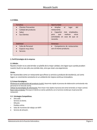 Musashi Sushi



  1.5 FODA.

            Fortaleza                                      Oportunidad
                Clientes Frecuentes                             Ampliar      el    lugar     del
                Calidad del producto                       restaurante.
                Sabor                                           Capacitar    más empleados,
                Sus Clientes                               para     que      realicen  otras
                                                           actividades en    caso de que se
                                                           necesite.

            Debilidad                                      Amenaza
                Falta de Personal.                             Competencia de restaurantes
                Espacio muy chico.                         con el mismo producto.
                Servicio



  2. Perfil Estratégico de la empresa

  2.1 Misión.
  Nuestra misión no es solo brindar un platillo de la mejor calidad, sino lograr que cuando prueben
  nuestro Sushi no sea sólo una comida más, sino que vivan una experiencia

  Visión.
  Ser reconocidos como un restaurante que ofrece su servicio y producto de excelencia, así como
  lograr un crecimiento constante en un ambiente de mejora continua innovadora.

  2.2 Líneas Estratégicas.
  Eficiencia en la fabricación del producto (sushi): Hacermás rápido el proceso de elaboración contratando más
  personal en el área de cocina.
  Utilizar las tecnologías de información: Para hacer más rápido el proceso de venta teniendo un mejor control.
  Buen trato al cliente: Para que el cliente se sienta satisfecho con el servicio recibió por el personal del
  restaurant.

  2.3 Estrategias Competitivas.
      Sitio web
  -   Servicio al cliente.
  -   Difusión.
  -   Pedidos online.
      Salas de reuniones de trabajo con WIFI
      Servicio de almacén.




Administración de la Función Informática.                                                                   Página 4
 