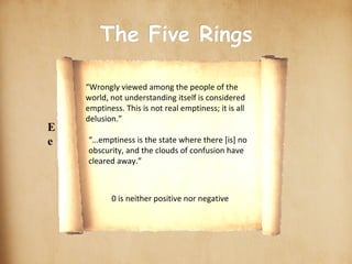 scroll-stock2.jpg The Five Rings Earth Water Fire Wind Emptiness scroll_gif.gif “…emptiness is the state where there [is] no obscurity, and the clouds of confusion have cleared away.” 0 is neither positive nor negative “Wrongly viewed among the people of the world, not understanding itself is considered emptiness. This is not real emptiness; it is all delusion.” ○ ○ ○ ○ ○ 