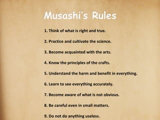 scroll-stock2.jpg Musashi’s Rules 1. Think of what is right and true. 2. Practice and cultivate the science. 3. Become acquainted with the arts. 4. Know the principles of the crafts. 5. Understand the harm and benefit in everything. 6. Learn to see everything accurately. 7. Become aware of what is not obvious. 8. Be careful even in small matters. 9. Do not do anything useless. 