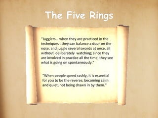 scroll-stock2.jpg The Five Rings Earth Water Fire Wind scroll_gif.gif “Jugglers… when they are practiced in the techniques , they can balance a door on the nose, and juggle several swords at once, all without  deliberately  watching; since they are involved in practice all the time, they see what is going on spontaneously.” “When people speed rashly, it is essential for you to be the reverse, becoming calm and quiet, not being drawn in by them.” ○ ○ ○ ○ 