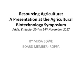 Resourcing Agriculture:
A Presentation at the Agricultural
Biotechnology Symposium
Addis, Ethiopia: 22nd to 24th November, 2017
BY MUSA SOWE
BOARD MEMBER- ROPPA
 