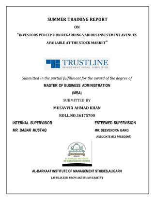 SUMMER TRAINING REPORT
ON
“INVESTORS PERCEPTION REGARDING VARIOUS INVESTMENT AVENUES
AVAILABLE AT THE STOCK MARKET”
Submitted in the partial fulfillment for the award of the degree of
MASTER OF BUSINESS ADMINISTRATION
(MBA)
SUBMITTED BY
MUSAVVIR AHMAD KHAN
ROLL.NO.16175700
INTERNAL SUPERVISIOR ESTEEMED SUPERVISION
MR. BABAR MUSTAQ MR. DEEVENDRA GARG
(ASSOCIATE VICE PRESIDENT)
AL-BARKAAT INSTITUTE OF MANAGEMENT STUDIES,ALIGARH
(AFFILIATED FROM AKTU UNIVERSITY)
 