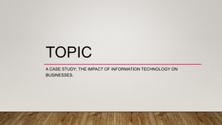 TOPIC
A CASE STUDY; THE IMPACT OF INFORMATION TECHNOLOGY ON
BUSINESSES.
 