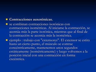 Contracciones auxotónicas. se combinan contracciones isotónicas con contracciones isométricas. Al iniciarse la contracción, se acentúa más la parte isotónica, mientras que al final de la contracción se acentúa más la isométrica. ejemplo : trabajo con "extensores". El extensor se estira hasta un cierto punto, el músculo se contrae concéntricamente, mantenemos unos segundos estáticamente (isométricamente) y luego volvemos a la posición inicial con una contracción en forma excéntrica. 