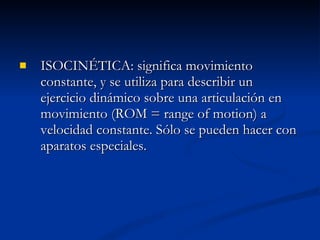 ISOCINÉTICA: significa movimiento constante, y se utiliza para describir un ejercicio dinámico sobre una articulación en movimiento (ROM = range of motion) a velocidad constante. Sólo se pueden hacer con aparatos especiales. 