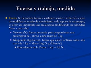 Fuerza y trabajo, medida Fuerza : Se denomina fuerza a cualquier acción o influencia capaz de modificar el estado de movimiento o de reposo de un cuerpo, es decir, de imprimirle una aceleración modificando su velocidad  Masa x gravedad Newton (N): fuerza necesaria para proporcionar una aceleración de 1 m/s2  a una masa de 1 kg Kilopondio (kg-fuerza):  fuerza que ejerce la Tierra sobre una masa de 1 kg = Masa (1kg) X g (9,8 m/s 2 ) Equivalencia en la Tierra: 1 Kp = 9,8 N.   