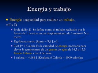 Energía y trabajo Energía:  : capacidad para realizar un  trabajo .  =F x D Joule (julio, J)  Se define como el trabajo realizado por la fuerza de 1 newton en un desplazamiento de 1 metro= N x metro  Kg-fuerza-metro (kpm) = 9,8 J.s-1. 0,24 J= 1 Caloria Es la cantidad de  energía  necesaria para elevar la temperatura de un  gramo  de  agua  de 14,5 a 15,5  Grado Celsius  a nivel del mar.  1 caloría = 4,184 J (Kcaloría ó Caloría = 1000 calorías) 