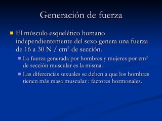 El músculo esquelético humano independientemente del sexo genera una fuerza de 16 a 30 N / cm 2  de sección. La fuerza generada por hombres y mujeres por cm 2  de sección muscular es la misma. Las diferencias sexuales se deben a que los hombres tienen más masa muscular : factores hormonales. Generación de fuerza 