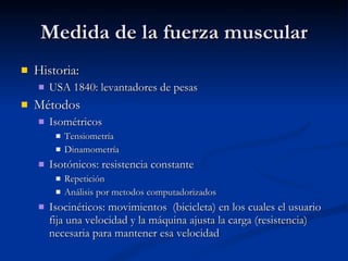 Medida de la fuerza muscular Historia:  USA 1840: levantadores de pesas Métodos Isométricos Tensiometría Dinamometría Isotónicos: resistencia constante Repetición  Análisis por metodos computadorizados Isocinéticos: movimientos  (bicicleta) en los cuales el usuario fija una velocidad y la máquina ajusta la carga (resistencia) necesaria para mantener esa velocidad 
