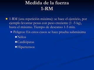Medida de la fuerza 1-RM 1-RM (una repetición máxima): se hace el ejercicio, por ejemplo levantar pesas con peso creciente (1 -5 kg), hasta el máximo. Tiempo de descanso 1-5 min. Peligros: En estos casos se hace prueba submáxima Niños Cardiópatas Hipertensos 