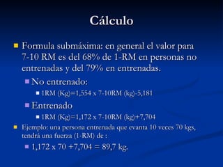 Cálculo Formula submáxima: en general el valor para 7-10 RM es del 68% de 1-RM en personas no entrenadas y del 79% en entrenadas. No entrenado: 1RM (Kg)=1,554 x 7-10RM (kg)-5,181 Entrenado 1RM (Kg)=1,172 x 7-10RM (kg)+7,704 Ejemplo: una persona entrenada que evanta 10 veces 70 kgs, tendrá una fuerza (1-RM) de : 1,172 x 70 +7,704 = 89,7 kg. 