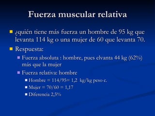 Fuerza muscular relativa ¿quién tiene más fuerza un hombre de 95 kg que levanta 114 kg o una mujer de 60 que levanta 70. Respuesta: Fuerza absoluta : hombre, pues elvanta 44 kg (62%) más que la mujer Fuerza relativa: hombre Hombre = 114/95= 1,2  kg/kg peso c. Mujer = 70/60 = 1,17 Diferencia 2,5% 
