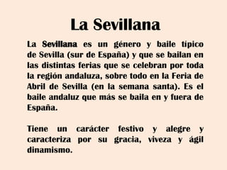 La Sevillana
LaSevillanaesungéneroybailetípicodeSevilla(surdeEspaña)yquesebailanenlasdistintasferiasquesecelebranportodalaregiónandaluza,sobretodoenlaFeriadeAbrildeSevilla(enlasemanasanta).EselbaileandaluzquemássebailaenyfueradeEspaña.
Tieneuncarácterfestivoyalegreycaracterizaporsugracia,vivezayágildinamismo.