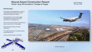 Muscat Airport Construction Record
Shown using 3D Animations, Footage & Images.
David H Moloney
10th June 2016
Brief Description
The purpose of this presentation is to give an
understanding of the Methods, Plant and
Sequence to construct an Airport.
This presentation can be used to engage
Stakeholders and to get the Site Teams
commitment to the programme.
Also can be used for Induction Training and as a
way to capture and share knowledge.
High in Educational Value and easily
understood.
This Video Presentation is innovative and has
many beneficial uses.
Pause to read the details on the slides.
ⓒ David H Moloney
 