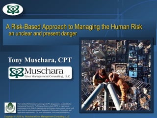 A Risk-Based Approach to Managing the Human Risk
    an unclear and present danger



   Tony Muschara, CPT




            The Certified Performance Technologist (CPT) designation is awarded by the
            International Society for Performance Improvement (ISPI) to experienced
            practitioners in the field of organizational performance improvement whose work
            meets both the performance-based Standards of Performance Technology and
            application requirements. For more information, visit www.certifiedpt.org

Copyright   2010 by Muschara Error Management Consulting, LLC
 