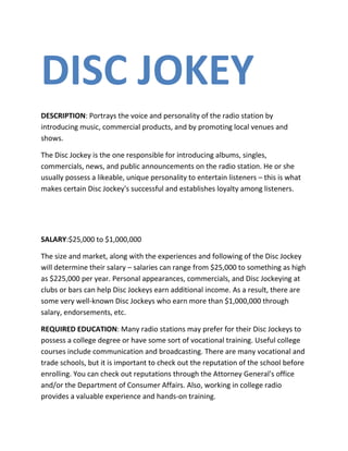 DISC JOKEY
DESCRIPTION: Portrays the voice and personality of the radio station by
introducing music, commercial products, and by promoting local venues and
shows.

The Disc Jockey is the one responsible for introducing albums, singles,
commercials, news, and public announcements on the radio station. He or she
usually possess a likeable, unique personality to entertain listeners – this is what
makes certain Disc Jockey's successful and establishes loyalty among listeners.




SALARY:$25,000 to $1,000,000

The size and market, along with the experiences and following of the Disc Jockey
will determine their salary – salaries can range from $25,000 to something as high
as $225,000 per year. Personal appearances, commercials, and Disc Jockeying at
clubs or bars can help Disc Jockeys earn additional income. As a result, there are
some very well-known Disc Jockeys who earn more than $1,000,000 through
salary, endorsements, etc.

REQUIRED EDUCATION: Many radio stations may prefer for their Disc Jockeys to
possess a college degree or have some sort of vocational training. Useful college
courses include communication and broadcasting. There are many vocational and
trade schools, but it is important to check out the reputation of the school before
enrolling. You can check out reputations through the Attorney General's office
and/or the Department of Consumer Affairs. Also, working in college radio
provides a valuable experience and hands-on training.
 