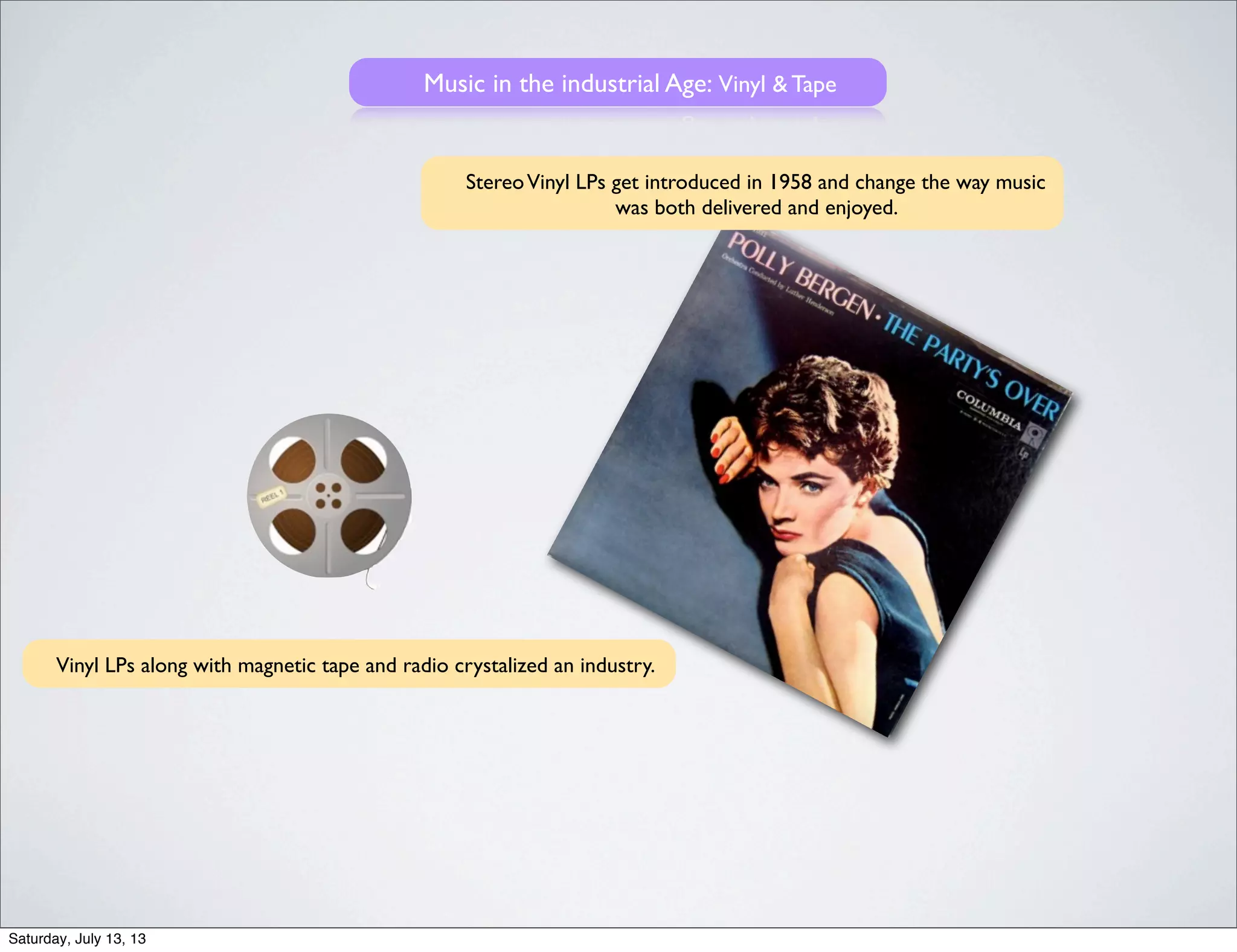 Music in the industrial Age: Vinyl & Tape
StereoVinyl LPs get introduced in 1958 and change the way music
was both delivered and enjoyed.
Vinyl LPs along with magnetic tape and radio crystalized an industry.
Saturday, July 13, 13
 