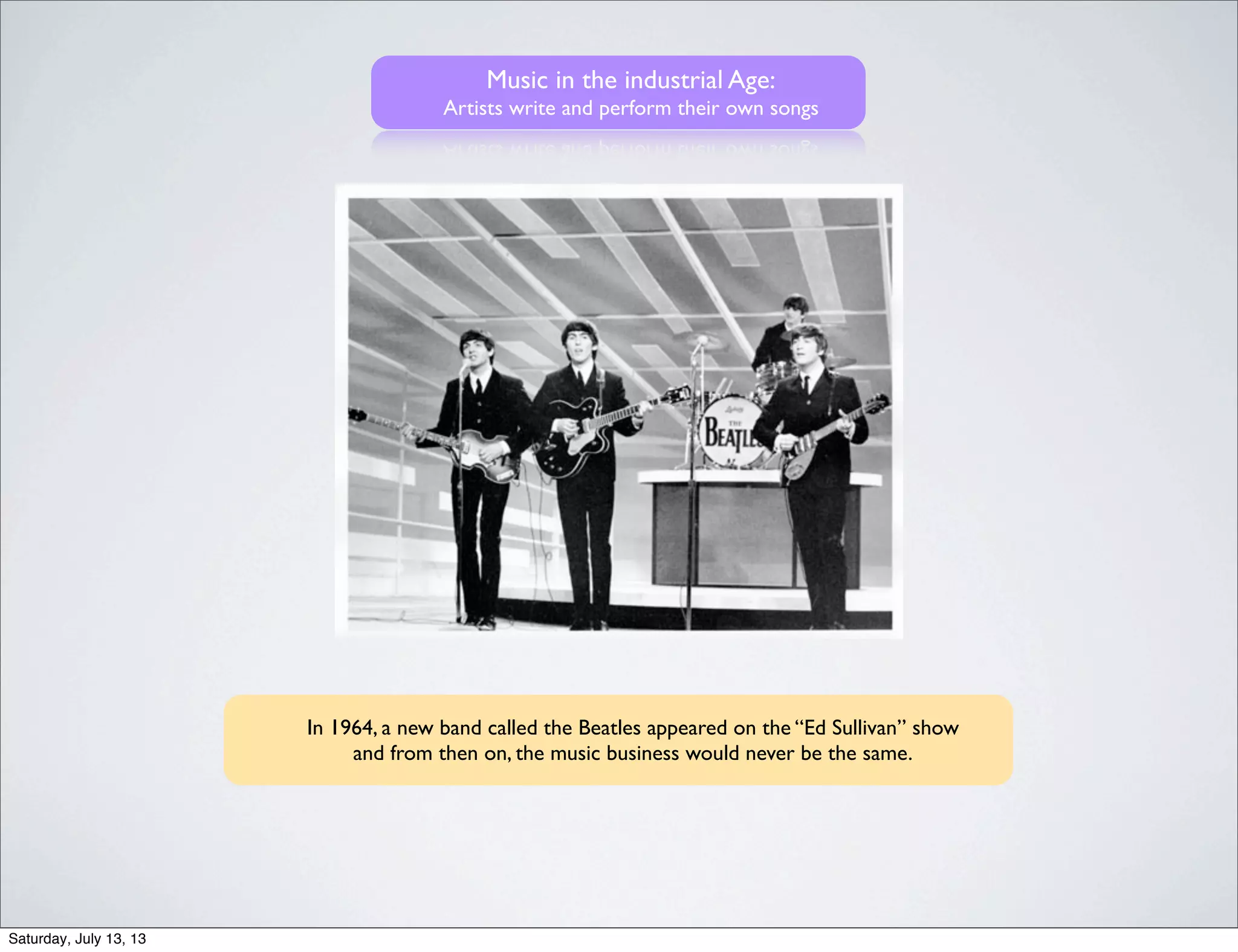 Music in the industrial Age:
Artists write and perform their own songs
In 1964, a new band called the Beatles appeared on the “Ed Sullivan” show
and from then on, the music business would never be the same.
Saturday, July 13, 13
 