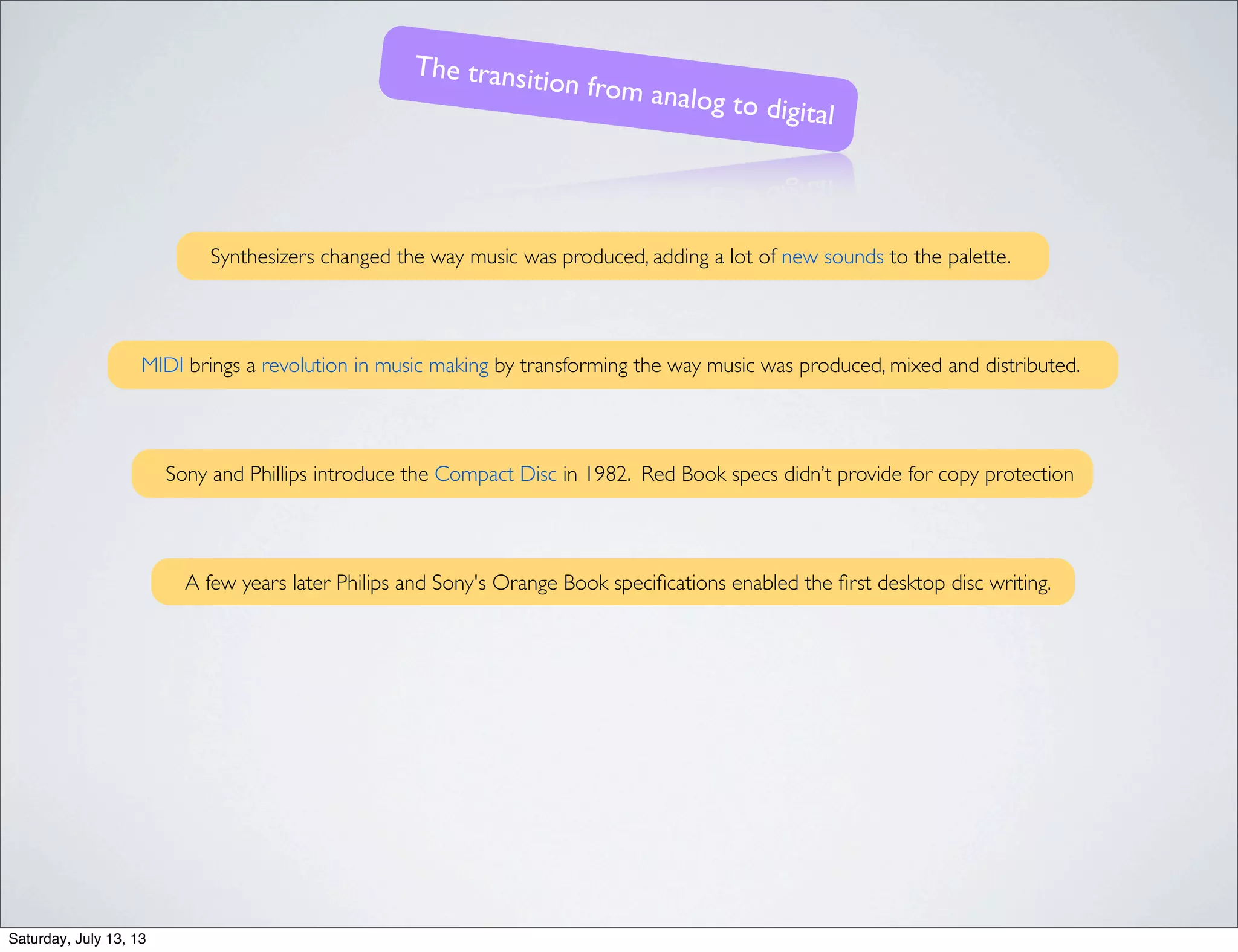 Synthesizers changed the way music was produced, adding a lot of new sounds to the palette.
MIDI brings a revolution in music making by transforming the way music was produced, mixed and distributed.
Sony and Phillips introduce the Compact Disc in 1982. Red Book specs didn’t provide for copy protection
The transition from analog to digital
A few years later Philips and Sony's Orange Book speciﬁcations enabled the ﬁrst desktop disc writing.
Saturday, July 13, 13
 
